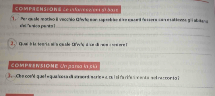 COMPRENSIONE Le informazioni di base 
1. Per quale motivo il vecchio Qfwfq non saprebbe dire quanti fossero con esattezza gli abitanti 
dell'unico punto?_ 
_ 
_ 
_ 
_ 
_ 
_ 
2. Qualè la teoria alla quale Qfwfq dice di non credere? 
_ 
_ 
_ 
__ 
_ 
COMPRENSIONE Un passo in più 
3. Che cos'è quel «qualcosa di straordinario» a cui si fa riferimento nel racconto? 
_ 
_