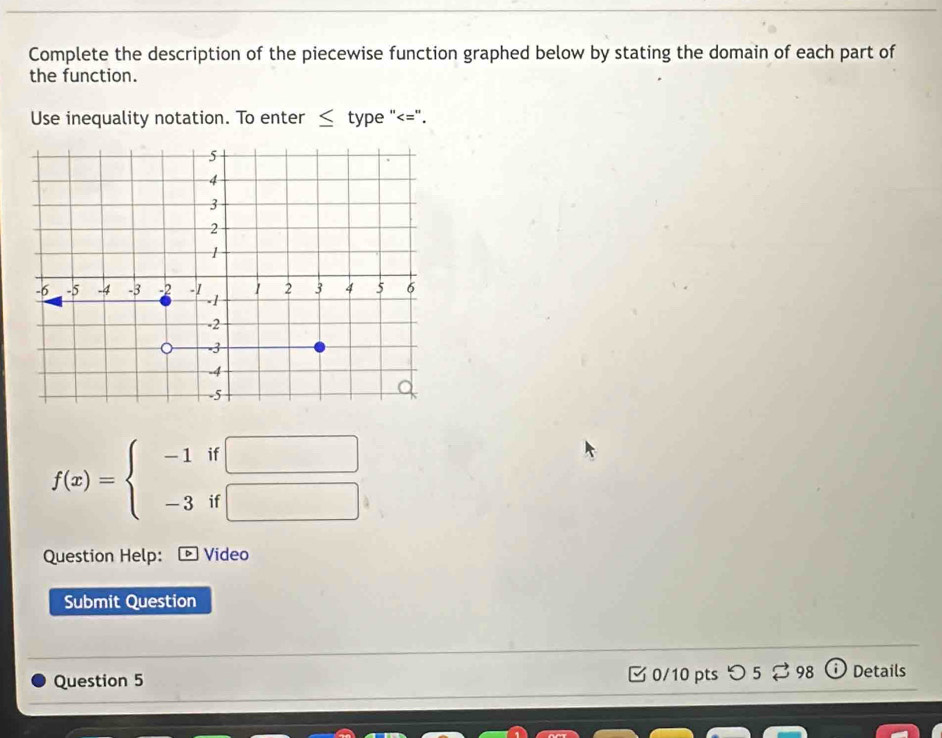 Complete the description of the piecewise function graphed below by stating the domain of each part of 
the function. 
Use inequality notation. To enter ≤ type "<=". 
11
f(x)=beginarrayl -1 -3endarray. i  □ /□  
Question Help: Video 
Submit Question 
Question 5 0/10 pts つ5 % 98 Details