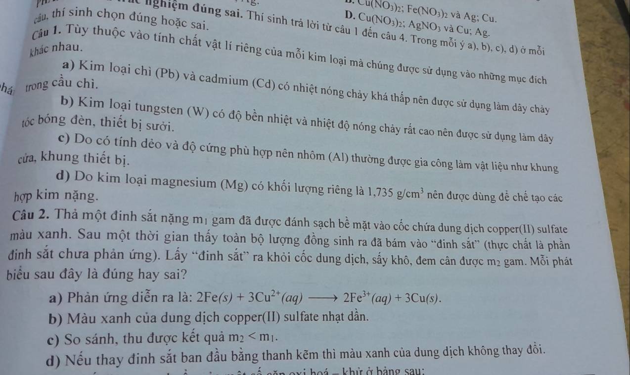 Cu(NO_3)_2;Fe(NO_3) 2 và Ag; Cu.
D.
lừ lghiệm đúng sai. Thí sinh trả lời từ câu 1 đến câu 4
tâu, thí sinh chọn đúng hoặc sai. mỗi ý a), b), c), d) ở mỗi
khác nhau. Cu(NO_3): 2: AgNO_3 và Cu; Ag.
Câu 1. Tùy thuộc vào tính chất vật lí riêng của mỗi kim loại mà chúng được sử dụng vào những mục đích
há trong cầu chì.
a) Kim loại chì (Pb) và cadmium (Cd) có nhiệt nóng chảy khá thấp nên được sử dụng làm dây chảy
b) Kim loại tungsten (W) có độ bền nhiệt và nhiệt độ nóng chảy rất cao nên được sử dụng làm dây
tóc bóng đèn, thiết bị sưởi.
c) Do có tính dẻo và độ cứng phù hợp nên nhôm (Al) thường được gia công làm vật liệu như khung
cửa, khung thiết bị.
d) Do kim loại magnesium (Mg) có khối lượng riêng là 1,735g/cm^3
hợp kim nặng. nên được dùng để chế tạo các
Câu 2. Thả một đinh sắt nặng mị gam đã được đánh sạch bề mặt vào cốc chứa dung dịch copper(II) sulfate
màu xanh. Sau một thời gian thấy toàn bộ lượng đồng sinh ra đã bám vào “đinh sắt” (thực chất là phần
đinh sắt chưa phản ứng). Lấy “đinh sắt” ra khỏi cốc dung dịch, sấy khô, đem cân được m² gam. Mỗi phát
biểu sau đây là đúng hay sai?
a) Phản ứng diễn ra là: 2Fe(s)+3Cu^(2+)(aq)to 2Fe^(3+)(aq)+3Cu(s).
b) Màu xanh của dung dịch copper(II) sulfate nhạt dần.
c) So sánh, thu được kết quả m_2
d) Nếu thay đinh sắt ban đầu bằng thanh kẽm thì màu xanh của dung dịch không thay đồi.
vi hoá = khử ở bảng sau: