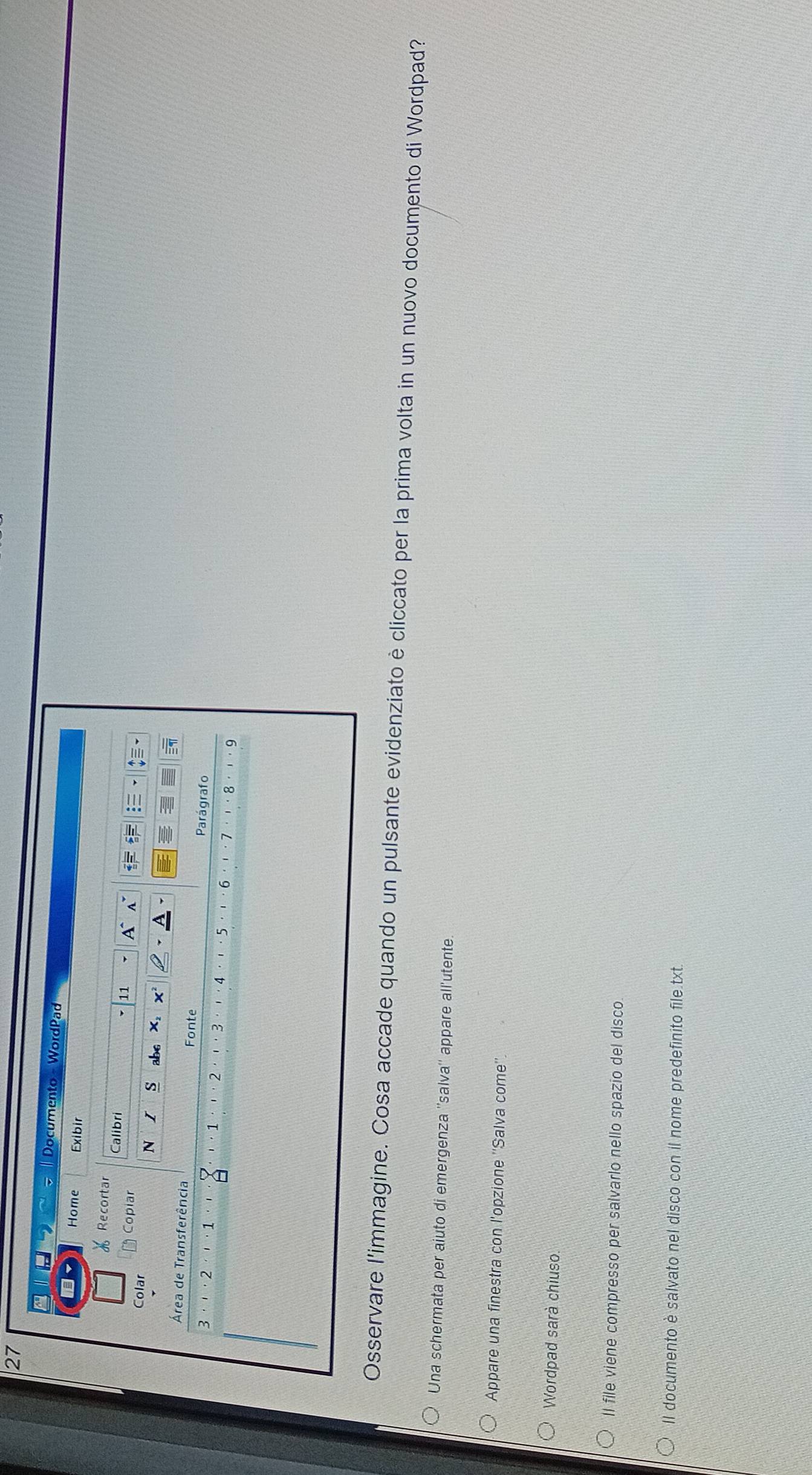 LErS Documento - WordPad 
Home Exibir 
Recortar Calibri 
11 A A 
Colar Copiar = 
N s abc x, x
Área de Transferência Fonte Parágrafo
3·'· 2 ·'· 1 a · 1 2 ' · 6 8 .9
4 ···5
Osservare l'immagine. Cosa accade quando un pulsante evidenziato è cliccato per la prima volta in un nuovo documento di Wordpad? 
Una schermata per aiuto di emergenza ''salva'' appare all'utente. 
Appare una finestra con l'opzione ''Salva come''. 
Wordpad sarà chiuso 
Il file viene compresso per salvarlo nello spazio del disco. 
Il documento è salvato nel disco con il nome predefinito file.txt.