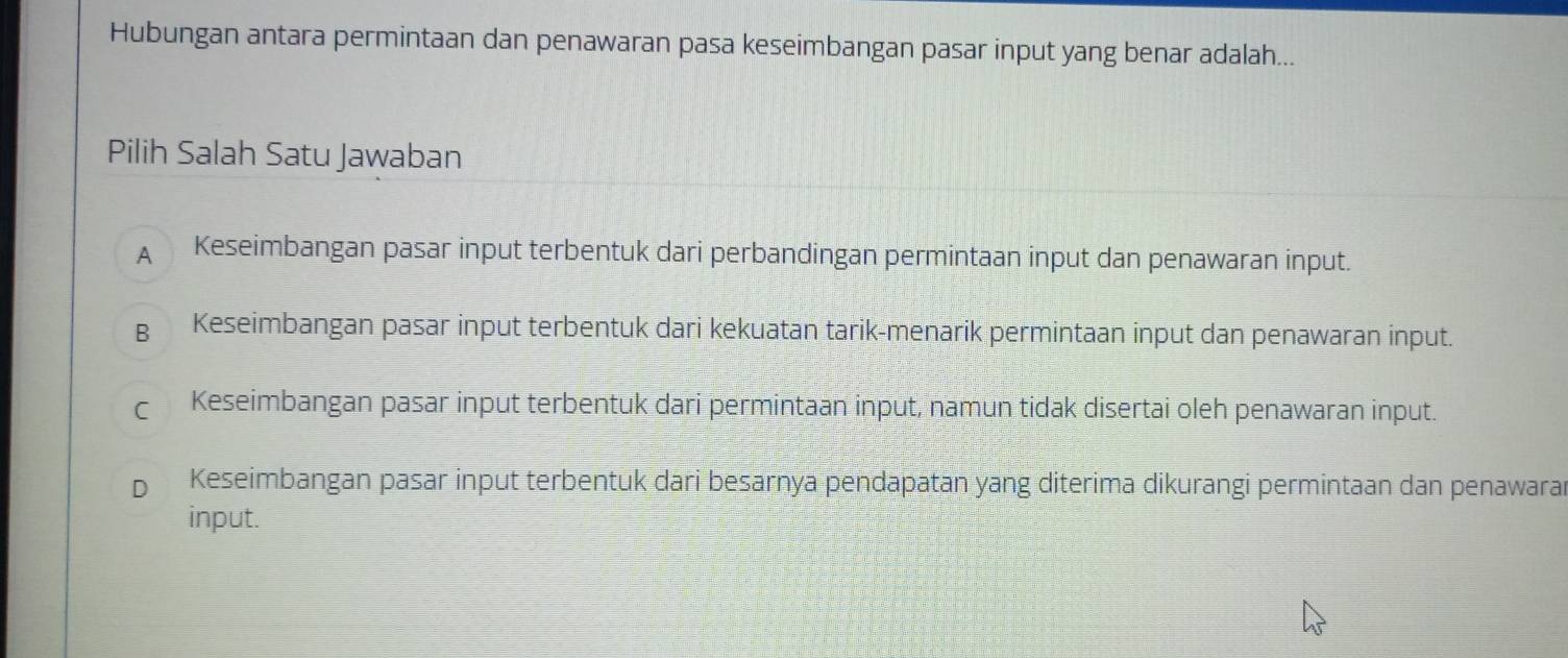 Hubungan antara permintaan dan penawaran pasa keseimbangan pasar input yang benar adalah...
Pilih Salah Satu Jawaban
A Keseimbangan pasar input terbentuk dari perbandingan permintaan input dan penawaran input.
B Keseimbangan pasar input terbentuk dari kekuatan tarik-menarik permintaan input dan penawaran input.
C Keseimbangan pasar input terbentuk dari permintaan input, namun tidak disertai oleh penawaran input.
D Keseimbangan pasar input terbentuk dari besarnya pendapatan yang diterima dikurangi permintaan dan penawarar
input.