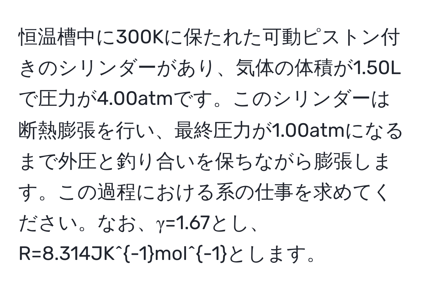 恒温槽中に300Kに保たれた可動ピストン付きのシリンダーがあり、気体の体積が1.50Lで圧力が4.00atmです。このシリンダーは断熱膨張を行い、最終圧力が1.00atmになるまで外圧と釣り合いを保ちながら膨張します。この過程における系の仕事を求めてください。なお、γ=1.67とし、R=8.314JK^(-1)mol^(-1)とします。