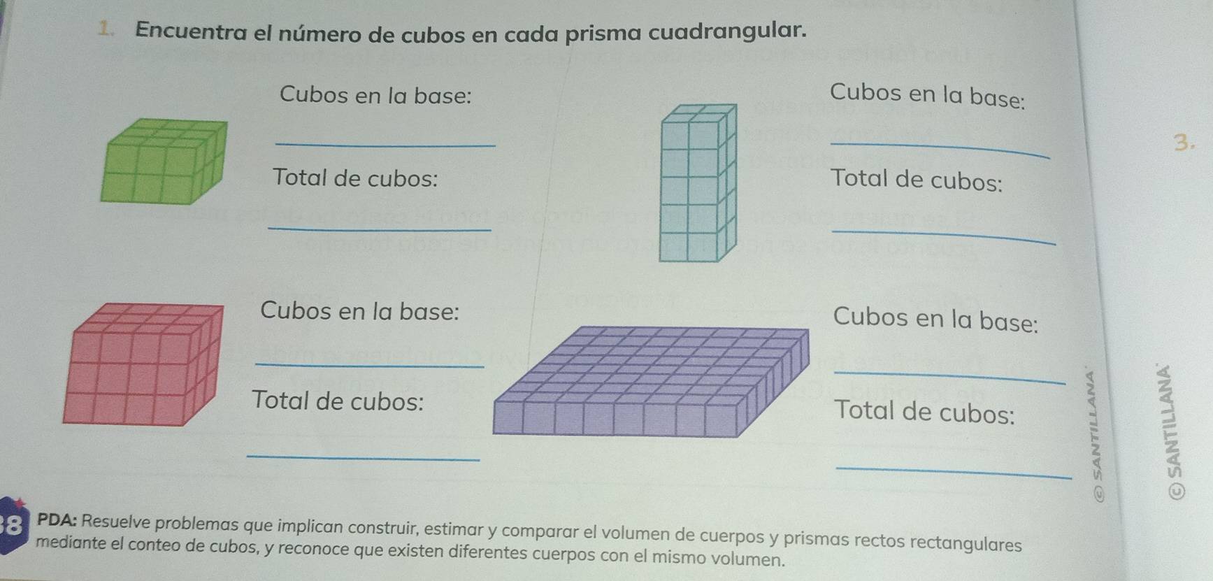 Encuentra el número de cubos en cada prisma cuadrangular. 
Cubos en la base: Cubos en la base: 
_ 
_ 
3. 
Total de cubos: Total de cubos: 
_ 
_ 
Cubos en la base: 
Cubos en la base: 
_ 
_ 
Total de cubos: 
Total de cubos: 
_ 
_; 
8 PDA: Resuelve problemas que implican construir, estimar y comparar el volumen de cuerpos y prismas rectos rectangulares 
mediante el conteo de cubos, y reconoce que existen diferentes cuerpos con el mismo volumen.