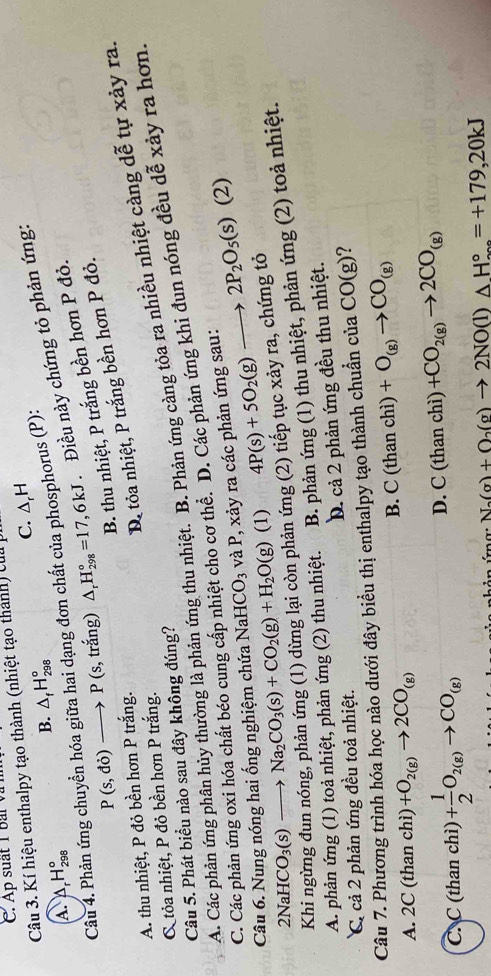 Ap suất 1 bar v 
Câu 3. Kí hiệu enthalpy tạo thành (nhiệt tạo thánh) cu p
C. △ _rH
B. △ _fH_(298)°
P(s,do)to P(s, trắng) △ _rH_(298)°=17,6kJ Điều này chứng tỏ phản ứng:
A. △ _rH_(298)°
Câu 4. Phản ứng chuyển hóa giữa hai dạng đơn chất của phosphorus (P):
B. thu nhiệt, P trắng bền hơn P đỏ.
C tỏa nhiệt, P đỏ bền hơn P trắng. D. tỏa nhiệt, P trắng bền hơn P đỏ.
A. thu nhiệt, P đỏ bền hơn P trắng.
A. Các phản ứng phân hủy thường là phản ứng thu nhiệt. B. Phản ứng càng tỏa ra nhiều nhiệt càng dễ tự xảy ra
Câu 5. Phát biểu nào sau đây không đúng?
C. Các phản ứng oxi hóa chất béo cung cấp nhiệt cho cơ thể. D. Các phản ứng khi đun nóng đều dễ xảy ra hơn
Câu 6. Nung nóng hai ống nghiệm chứa NaH( CO_3 và P, xảy ra các phản ứng sau:
2NaHCO_3(s)to Na_2CO_3(s)+CO_2(g)+H_2O(g) (1) 4P(s)+5O_2(g)to 2P_2O_5(s) (2)
ản ứng (2) tiếp tục xảy ra, chứng tỏ
A. phản ứng (1) toả nhiệt, phản ứng (2) thu nhiệt. B. phản ứng (1) thu nhiệt, phản ứng (2) toả nhiệt.
C cả 2 phản ứng đều toả nhiệt. D. cả 2 phản ứng đều thu nhiệt.
Câu 7. Phương trình hóa học nào dưới đây biểu thị enthalpy tạo thành chuẩn của CO(g)
A. 2C (than chì) +O_2(g)to 2CO_(g)
B. C(thanchi)+O_(g)to CO_(g)
C. C (than chì) + 1/2 O_2(g)to CO_(g)
D. C(thanchi)+CO_2(g)to 2CO_(g)
N_a(g)+O_2(g)to 2NO(l)△ H_(200)°=+179,20kJ