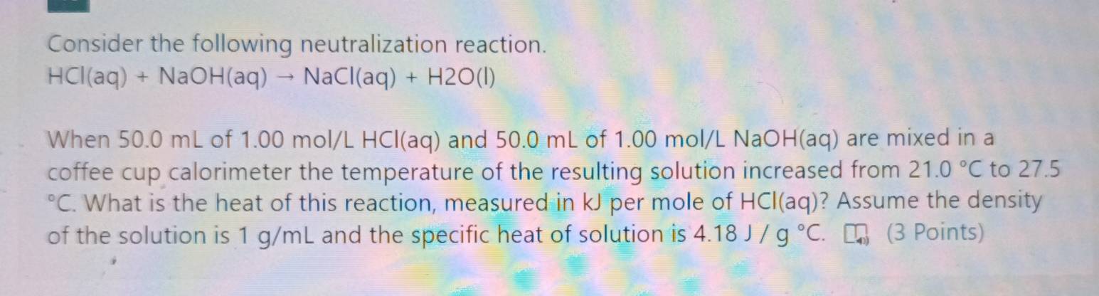 Consider the following neutralization reaction.
HCI(aq)+NaOH(aq)to NaCI(aq)+H2O(l)
When 50.0 mL of 1.00 mol/L HCl(aq) and 50.0 mL of 1.00 mol/L NaOH(aq) are mixed in a 
coffee cup calorimeter the temperature of the resulting solution increased from 21.0°C to 27.5
C. What is the heat of this reaction, measured in kJ per mole of HCI(aq) ? Assume the density 
of the solution is 1 g/mL and the specific heat of solution is 4.18J/g°C (3 Points)