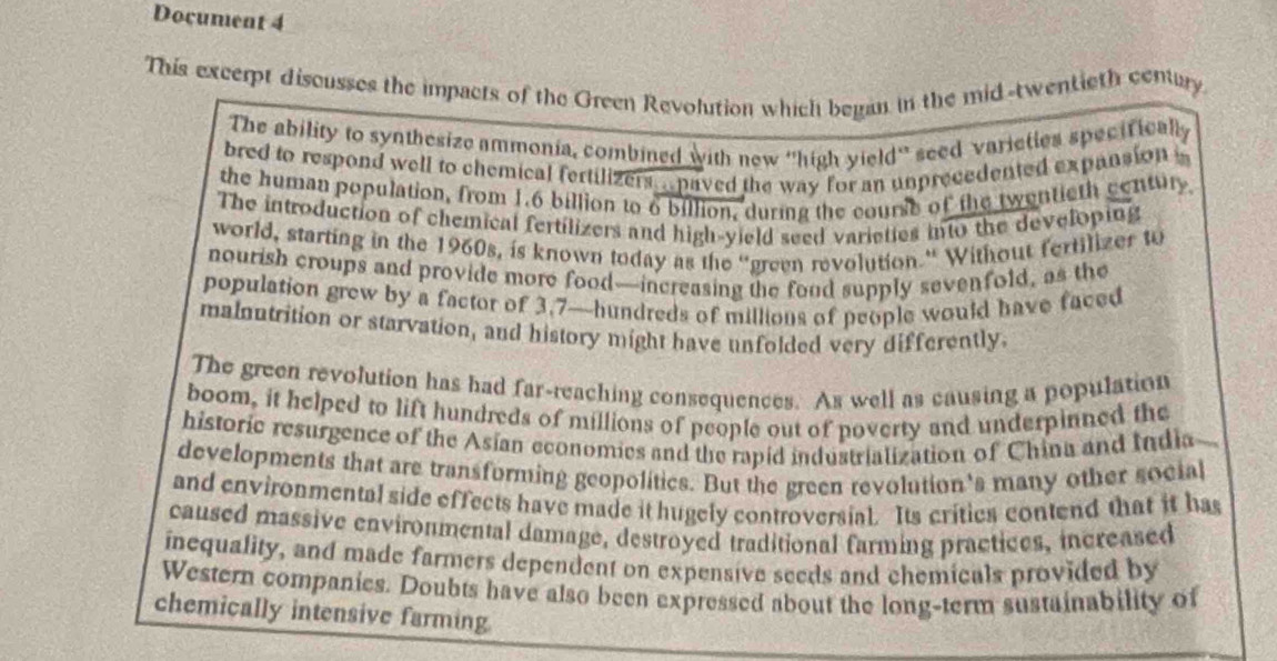 Document 4 
This excerpt discusses the impacts of the Green Revolution which began in the mid-twentieth cenury 
The ability to synthesize ammonia, combined with new ''high yield'' seed varieties specifically 
bred to respond well to chemical fertilizers... paved the way for an unprecedented expansion i 
the human population, from 1.6 billion to 6 billion, during the course of the twentieth century 
The introduction of chemical fertilizers and high-yield seed varieties into the developing 
world, starting in the 1960s, is known today as the “green revolution.” Without fertilizer to 
nourish croups and provide more food—increasing the food supply sevenfold, as the 
population grew by a factor of 3.7—hundreds of millions of people would have faced 
malnutrition or starvation, and history might have unfolded very differently. 
The green revolution has had far-reaching consequences. As well as causing a population 
boom, it helped to lift hundreds of millions of people out of poverty and underpinned the 
historic resurgence of the Asian economies and the rapid industrialization of China and India 
developments that are transforming geopolitics. But the green revolution's many other social 
and environmental side effects have made it hugely controversial. Its crities contend that it has 
caused massive environmental damage, destroyed traditional farming practices, increased 
inequality, and made farmers dependent on expensive seeds and chemicals provided by 
Western companies. Doubts have also been expressed about the long-term sustainability of 
chemically intensive farming