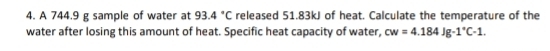 A 744.9 g sample of water at 93.4°C released 51.83kJ of heat. Calculate the temperature of the 
water after losing this amount of heat. Specific heat capacity of water, cw=4.184Jg-1°C-1.