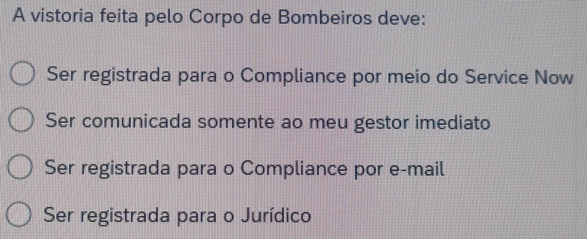 A vistoria feita pelo Corpo de Bombeiros deve:
Ser registrada para o Compliance por meio do Service Now
Ser comunicada somente ao meu gestor imediato
Ser registrada para o Compliance por e-mail
Ser registrada para o Jurídico