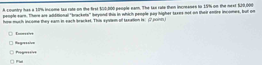 A country has a 10% income tax rate on the first $10,000 people earn. The tax rate then increases to 15% on the next $20,000
people earn. There are additional “brackets” beyond this in which people pay higher taxes not on their entire incomes, but on
how much income they earn in each bracket. This system of taxation is: (2 points)
Excessive
Regressive
Progressive
Flat