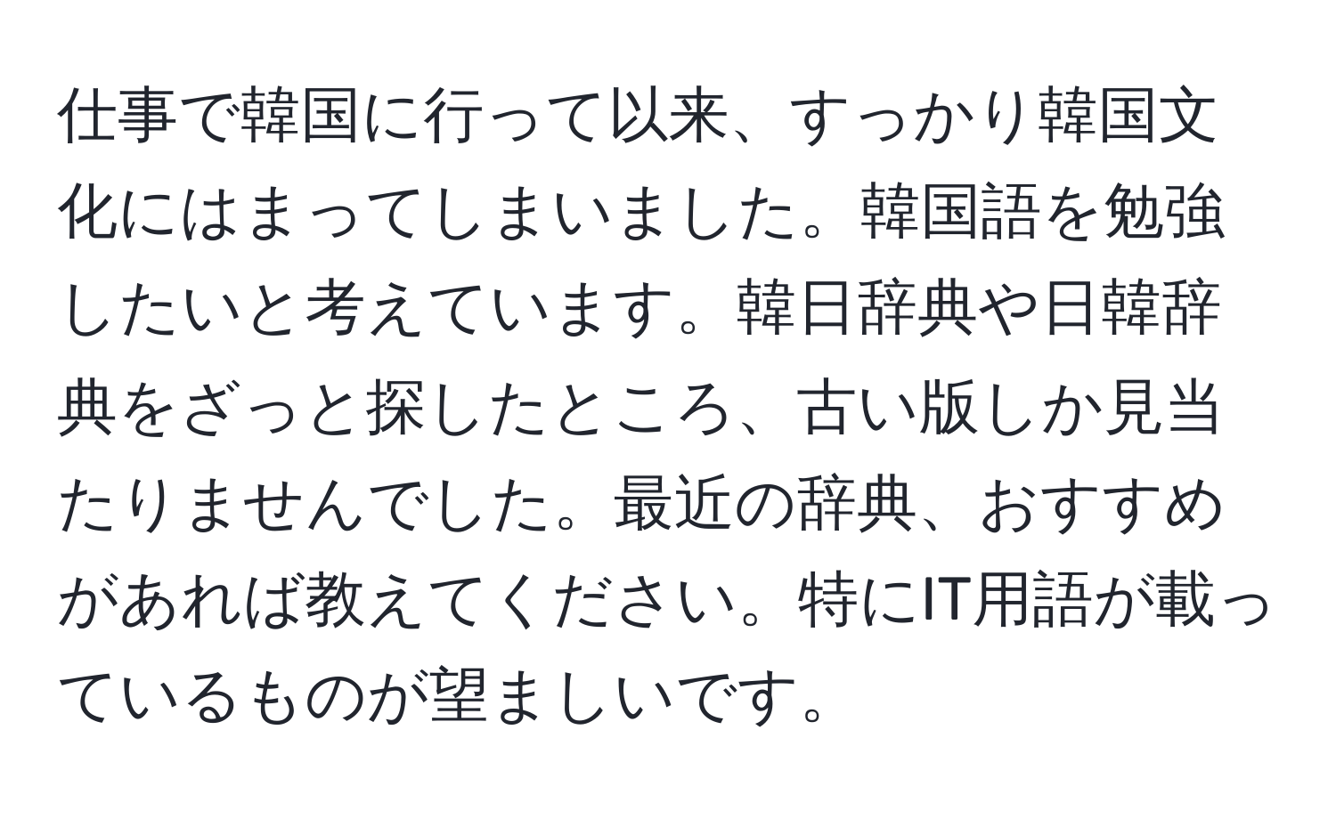 仕事で韓国に行って以来、すっかり韓国文化にはまってしまいました。韓国語を勉強したいと考えています。韓日辞典や日韓辞典をざっと探したところ、古い版しか見当たりませんでした。最近の辞典、おすすめがあれば教えてください。特にIT用語が載っているものが望ましいです。