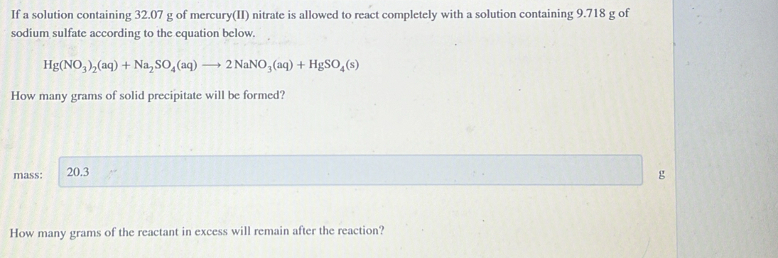 If a solution containing 32.07 g of mercury(II) nitrate is allowed to react completely with a solution containing 9.718 g of 
sodium sulfate according to the equation below.
Hg(NO_3)_2(aq)+Na_2SO_4(aq)to 2NaNO_3(aq)+HgSO_4(s)
How many grams of solid precipitate will be formed? 
mass: 20.3 g
How many grams of the reactant in excess will remain after the reaction?