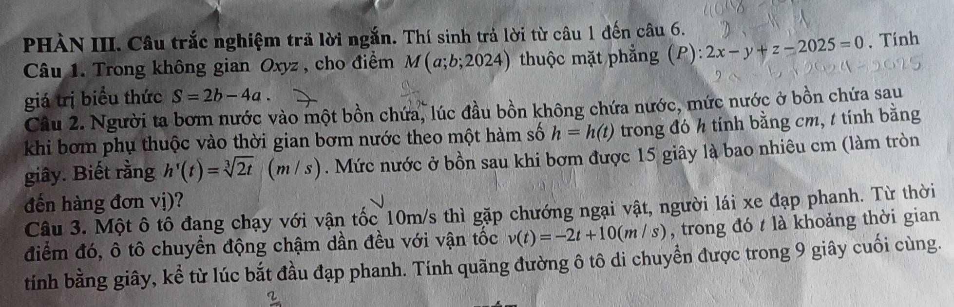 PHÀN III. Câu trắc nghiệm trả lời ngắn. Thí sinh trả lời từ câu 1 đến câu 6. 
Câu 1. Trong không gian Oxyz , cho điểm M(a;b;2024) thuộc mặt phẳng (P) 2x-y+z-2025=0. Tính 
giá trị biểu thức S=2b-4a. 
Câu 2. Người ta bơm nước vào một bồn chứa, lúc đầu bồn không chứa nước, mức nước ở bồn chứa sau 
khi bơm phụ thuộc vào thời gian bơm nước theo một hàm số h=h(t) trong đó h tính bằng cm, t tính bằng 
giây. Biết rằng h'(t)=sqrt[3](2t) (m/s ). Mức nước ở bồn sau khi bơm được 15 giây là bao nhiêu cm (làm tròn 
đến hàng đơn vị)? 
Câu 3. Một ô tô đang chạy với vận tốc 10m/s thì gặp chướng ngại vật, người lái xe đạp phanh. Từ thời 
điểm đó, ô tô chuyển động chậm dần đều với vận tốc v(t)=-2t+10(m/s) , trong đó t là khoảng thời gian 
tính bằng giây, kể từ lúc bắt đầu đạp phanh. Tính quãng đường ô tô di chuyển được trong 9 giây cuối cùng.
frac 2