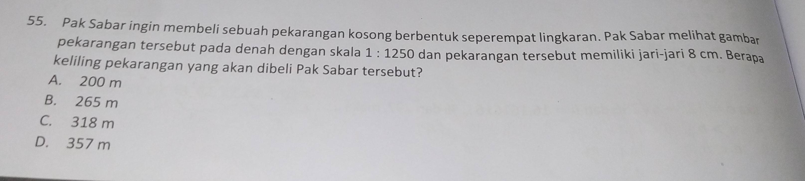 Pak Sabar ingin membeli sebuah pekarangan kosong berbentuk seperempat lingkaran. Pak Sabar melihat gambar
pekarangan tersebut pada denah dengan skala 1:1250 dan pekarangan tersebut memiliki jari-jari 8 cm. Berapa
keliling pekarangan yang akan dibeli Pak Sabar tersebut?
A. 200 m
B. 265 m
C. 318 m
D. 357 m