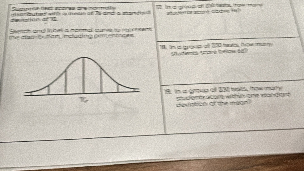 Supoose test scores are narmally 2. in a group of 200 tests, tae mary 
alstrbuted with a mean of 76 and a standard 
devation of 10 studerts score alove 967
Sietch and labell a narmal, curve to represent 
the distribution, induding pertentages. 
18. In a group of 200 tests, how many 
students score below 667
19. In a group of 230 tests, how mamy 
students score within one standard. 
deviation of the mean?