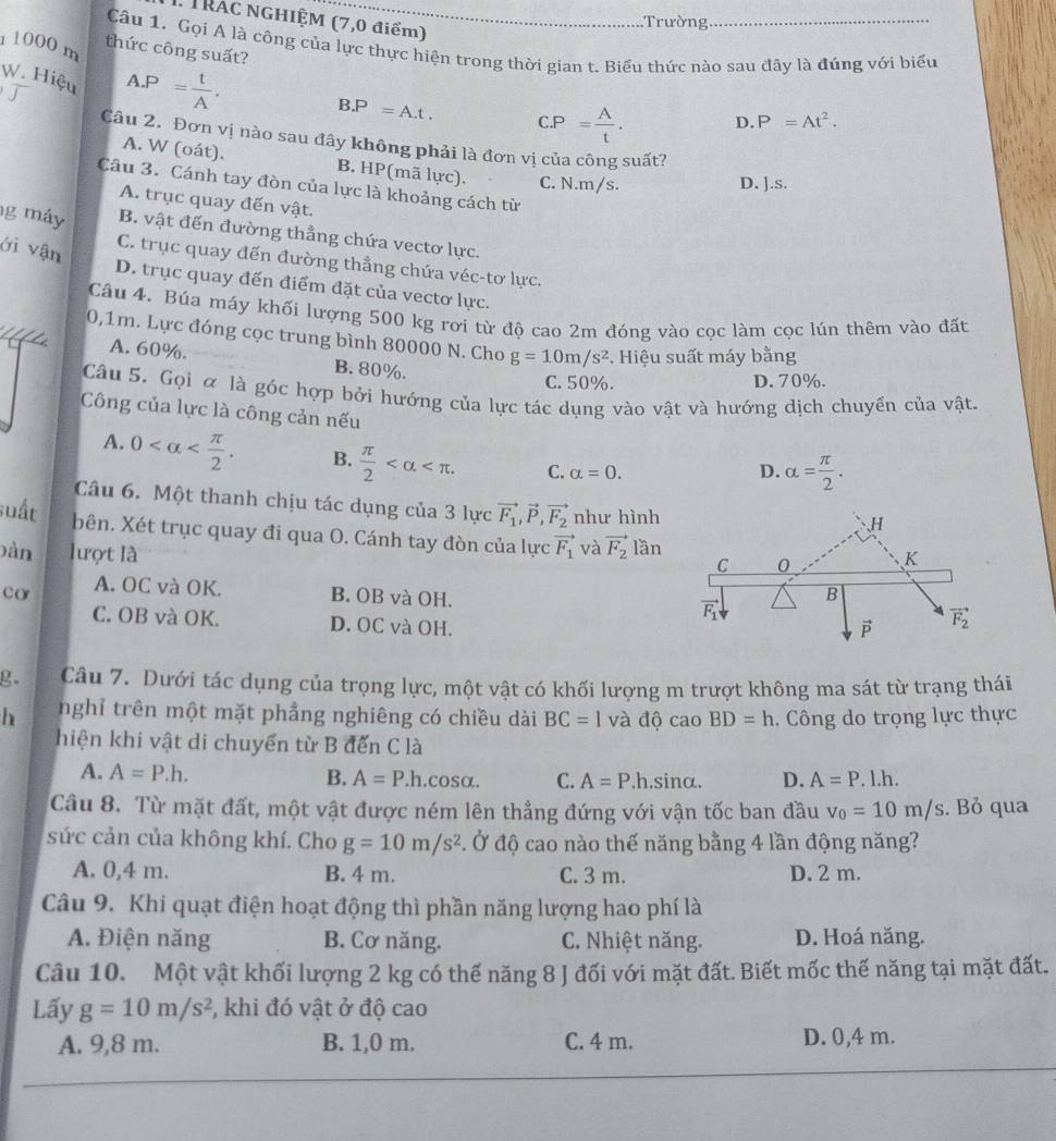 TRAC NGHIỆM (7,0 điểm)
Trường
1 1000 m
Câu 1. Gọi A là công của lực thực hiện trong thời gian t. Biểu thức nào sau đãy là đúng với biểu
thức công suất?
W. Hiệu A.P= t/A . B.P=A.t. C.P= A/t . D. P=At^2.
Câu 2. Đơn vị nào sau đây không phải là đơn vị của công suất?
A. W (oát). B. HP(mã lực). C. N.m/s.
D. J.s.
Câu 3. Cánh tay đòn của lực là khoảng cách từ
A. trục quay đến vật.
g máy B. vật đến đường thẳng chứa vectơ lực.
C. trục quay đến đường thẳng chứa véc-tơ lực.
ới vận D. trục quay đến điểm đặt của vectơ lực.
_
Câu 4. Búa máy khối lượng 500 kg rơi từ độ cao 2m đóng vào cọc làm cọc lún thêm vào đất
0,1m. Lực đóng cọc trung bình 80000 N. Cho g=10m/s^2 F. Hiệu suất máy bằng
A. 60%. B. 80%.
C. 50%. D. 70%.
Câu 5. Gọi α là góc hợp bởi hướng của lực tác dụng vào vật và hướng dịch chuyển của vật.
Công của lực là công cản nếu
A. 0 B.  π /2  C. alpha =0.
D. alpha = π /2 .
Câu 6. Một thanh chịu tác dụng của 3 lực
suất vector F_1,vector P,vector F_2 như hình
、H
bên. Xét trục quay đi qua O. Cánh tay đòn của lực vector F_1 và vector F_2 C 0 K
)àn lượt là lần
co A. OC và OK. B. OB và OH.
B
vector F_1
C. OB và OK. D. OC và OH.
vector p vector F_2
g. Câu 7. Dưới tác dụng của trọng lực, một vật có khối lượng m trượt không ma sát từ trạng thái
h nghỉ trên một mặt phẳng nghiêng có chiều dài BC=1 và dhat o cao BD=h. Công do trọng lực thực
hiện khi vật di chuyển từ B đến C là
A. A=P.h. B. A=P.h. cos alpha C. A=P.h.sin alpha . D. A=P.l.h.
Câu 8. Từ mặt đất, một vật được ném lên thẳng đứng với vận tốc ban đầu v_0=10m/s. Bỏ qua
sức cản của không khí. Cho g=10m/s^2. Ở độ cao nào thế năng bằng 4 lần động năng?
A. 0,4 m. B. 4 m. C. 3 m. D. 2 m.
Câu 9. Khi quạt điện hoạt động thì phần năng lượng hao phí là
A. Điện năng B. Cơ năng.  C. Nhiệt năng. D. Hoá năng.
Câu 10. Một vật khối lượng 2 kg có thế năng 8 J đối với mặt đất. Biết mốc thế năng tại mặt đất.
Lấy g=10m/s^2 , khi đó vật ở độ cao
A. 9,8 m. B. 1,0 m. C. 4 m. D. 0,4 m.