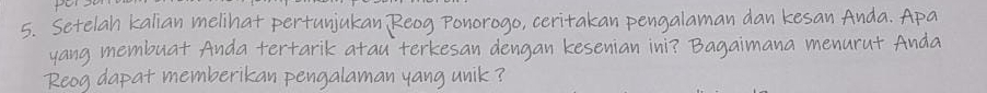 Setelah kalian melihat pertunjukan Reog Por C crita an engalam an d 
yang membuat Anda tertarik atau terkesan dengan kesenian ini? Bagaimana 

Reog dapat memberikan pengalaman yang unik ?