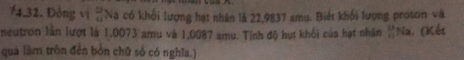 ¥4.32. Đồng vị beginarrayr 9 11endarray Na có khối lượng hạt nhân là 22,9837 amu. Biết khối lượng proton và 
neutron lần lượt là 1.0073 amu và 1,0087 amu. Tính độ hụt khối của hạt nhân _(11)^(23)Na. (Kết 
quả làm trôn đến bốn chữ số có nghĩa.)