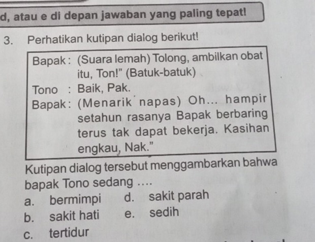 d, atau e di depan jawaban yang paling tepat!
3. Perhatikan kutipan dialog berikut!
Bapak : (Suara lemah) Tolong, ambilkan obat
itu, Ton!" (Batuk-batuk)
Tono : Baik, Pak.
Bapak: (Menarik napas) Oh... hampir
setahun rasanya Bapak berbaring
terus tak dapat bekerja. Kasihan
engkau, Nak.”
Kutipan dialog tersebut menggambarkan bahwa
bapak Tono sedang ....
a. bermimpi d. sakit parah
b. sakit hati e. sedih
c. tertidur