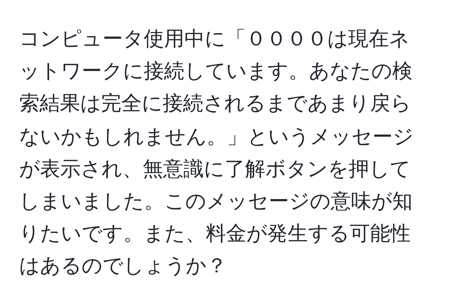 コンピュータ使用中に「００００は現在ネットワークに接続しています。あなたの検索結果は完全に接続されるまであまり戻らないかもしれません。」というメッセージが表示され、無意識に了解ボタンを押してしまいました。このメッセージの意味が知りたいです。また、料金が発生する可能性はあるのでしょうか？