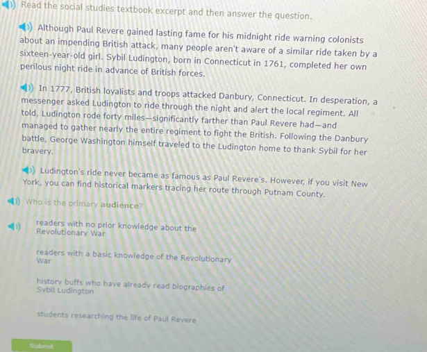 ) Read the social studies textbook excerpt and then answer the question.
Although Paul Revere gained lasting fame for his midnight ride warning colonists
about an impending British attack, many people aren't aware of a similar ride taken by a
sixteen-year-old girl. Sybil Ludington, born in Connecticut in 1761, completed her own
perilous night ride in advance of British forces.
In 1777, British loyalists and troops attacked Danbury, Connecticut. In desperation, a
messenger asked Ludington to ride through the night and alert the local regiment. All
told, Ludington rode forty miles —significantly farther than Paul Revere had—and
managed to gather nearly the entire regiment to fight the British. Following the Danbury
battle, George Washington himself traveled to the Ludington home to thank Sybil for her
bravery.
Ludington's ride never became as famous as Paul Revere's. However, if you visit New
York, you can find historical markers tracing her route through Putnam County.
)) Who is the primary audience?
readers with no prior knowledge about the
Revolutionary War
readers with a basic knowledge of the Revolutionary
War
history buffs who have already read biographies of
Sybil Ludington
students researching the life of Paul Revere
Subnot