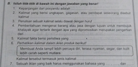 Isilah titik-titik di bawah ini dengan jawaban yang benar! 
1. Kepanjangan dari posyandu adalah_ 
2. Kalimat yang berisi ungkapan, gagasan, atau pendapat seseorang disebut 
kalimat_ 
3. Penulisan sebuah kalimat selalu diawali dengan huruf_ 
4. Pemberitahuan mengenai barang atau jasa dengan tujuan untuk membujuk 
khalayak agar tertarik dengan apa yang dipromosikan merupakan pengertian 
dari_ 
5. Kalimat fakta berisi peristiwa yang _._ 
6. Perhatikan kalimat dalam iklan produk berikut! 
Membuat Anda tampil lebih percaya diri, terasa nyaman, segar, dan kulit 
lebih cerah seperti mutiara. 
Kalimat tersebut termasuk jenis kalimat_ 
7. Sebuah iklan yang baik harus menggunakan bahasa yang .... , 
.., dan_