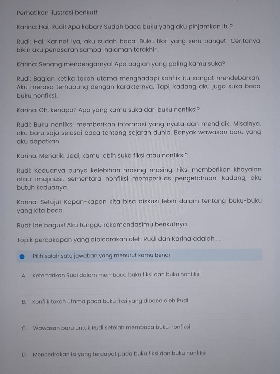 Perhatikan ilustrasi berikut!
Karina: Hai, Rudi! Apa kabar? Sudah baca buku yang aku pinjamkan itu?
Rudi: Hai, Karina! Iya, aku sudah baca. Buku fiksi yang seru banget! Ceritanya
bikin aku penasaran sampai halaman terakhir.
Karina: Senang mendengarnya! Apa bagian yang paling kamu suka?
Rudi: Bagian ketika tokoh utama menghadapi konflik itu sangat mendebarkan.
Aku merasa terhubung dengan karakternya. Tapi, kadang aku juga suka baca
buku nonfiksi.
Karina: Oh, kenapa? Apa yang kamu suka dari buku nonfiksi?
Rudi: Buku nonfiksi memberikan informasi yang nyata dan mendidik. Misalnya,
aku baru saja selesai baca tentang sejarah dunia. Banyak wawasan baru yang
aku dapatkan.
Karina: Menarik! Jadi, kamu lebih suka fiksi atau nonfiksi?
Rudi: Keduanya punya kelebihan masing-masing. Fiksi memberikan khayalan
atau imajinasi, sementara nonfiksi memperluas pengetahuan. Kadang, aku
butuh keduanya.
Karina: Setuju! Kapan-kapan kita bisa diskusi lebih dalam tentang buku-buku
yang kita baca.
Rudi: Ide bagus! Aku tunggu rekomendasimu berikutnya.
Topik percakapan yang dibicarakan oleh Rudi dan Karina adalah ... .
Pilih salah satu jawaban yang menurut kamu benar
A. Ketertarikan Rudi dalam membaca buku fiksi dan buku nonfiksi
B. Konflik tokoh utama pada buku fiksi yang dibaca oleh Rudi
C. Wawasan baru untuk Rudi setelah membaca buku nonfiksi
D. Menceritakan isi yang terdapat pada buku fiksi dan buku nonfiksi