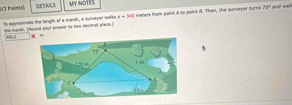 DETAILS MY NOTES
To approximate the length of a marsh, a surveyor walks x=340 meters from point A to point B. Then, the surveyor turns 75° and walk
the marsh. (Round your answer to two decimal place.)
450.2 m