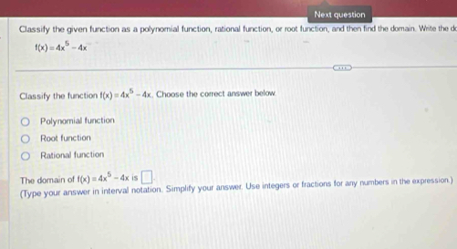 Next question
Classify the given function as a polynomial function, rational function, or root function, and then find the domain. Write the do
f(x)=4x^5-4x
Classify the function f(x)=4x^5-4x. Choose the correct answer below
Polynomial function
Root function
Rational function
The domain of f(x)=4x^5-4x is □ . 
(Type your answer in interval notation. Simplify your answer. Use integers or fractions for any numbers in the expression.)