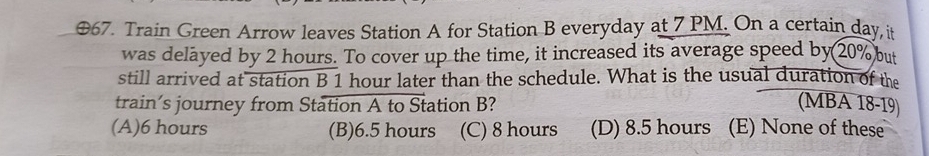 ⊕67. Train Green Arrow leaves Station A for Station B everyday at 7 PM. On a certain day, it
was delayed by 2 hours. To cover up the time, it increased its average speed by 20% but
still arrived at station B 1 hour later than the schedule. What is the usual duration of the
train’s journey from Station A to Station B? (MBA 18-19
(A) 6 hours (B) 6.5 hours (C) 8 hours (D) 8.5 hours (E) None of these