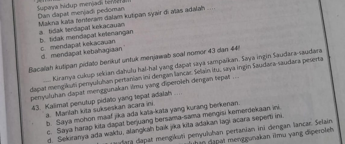 Supaya hidup menjadi tenterall
Dan dapat menjadi pedoman
Makna kata tenteram dalam kutipan syair di atas adalah ...
a. tidak terdapat kekacauan
b. tidak mendapat ketenangan
c. mendapat kekacauan
d. mendapat kebahagiaan
Bacalah kutipan pidato berikut untuk menjawab soal nomor 43 dan 44!
Kiranya cukup sekian dahulu hal-hal yang dapat saya sampaikan. Saya ingin Saudara-saudara
dapat mengikuti penyuluhan pertanian ini dengan lancar. Selain itu, saya ingin Saudara-saudara peserta
penyuluhan dapat menggunakan ilmu yang diperoleh dengan tepat ...
43. Kalimat penutup pidato yang tepat adalah …
a. Marilah kita sukseskan acara ini.
b. Saya mohon maaf jika ada kata-kata yang kurang berkenan.
c. Saya harap kita dapat berjuang bersama-sama mengisi kemerdekaan ini.
d. Sekiranya ada waktu, alangkah baik jika kita adakan lagi acara seperti ini.
udara dapat mengikuti penyuluhan pertanian ini dengan lancar. Selain
uhan dạpat menggunakan ilmu yang diperoleh