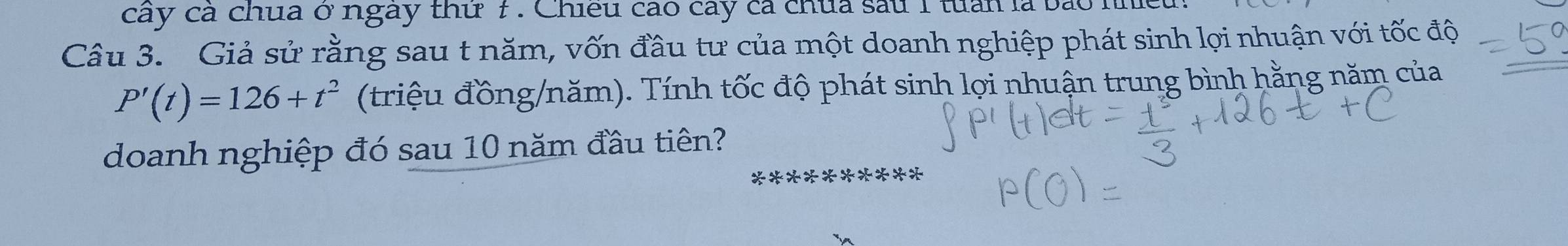 cay ca chua ở ngay thứ 1 . Chieu cao cay cá chúa sau I tuần là bào l 
Cu 3. Giả sử rằng sau t năm, vốn đầu tư của một doanh nghiệp phát sinh lợi nhuận với tốc độ
P'(t)=126+t^2 (triệu đồng/năm). Tính tốc độ phát sinh lợi nhuận trung bình hằng năm của 
doanh nghiệp đó sau 10 năm đầu tiên?