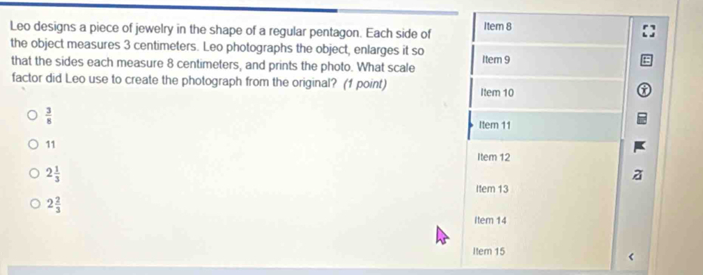 Leo designs a piece of jewelry in the shape of a regular pentagon. Each side of Item 8
the object measures 3 centimeters. Leo photographs the object, enlarges it so Item 9
that the sides each measure 8 centimeters, and prints the photo. What scale
factor did Leo use to create the photograph from the original? (1 point)
Item 10
 3/8 
Item 11
11
Item 12
2 1/3 
Item 13
2 2/3 
Item 14
Item 15