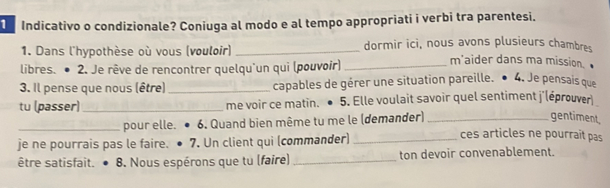 Indicativo o condizionale? Coniuga al modo e al tempo appropriati i verbi tra parentesi. 
dormir ici, nous avons plusieurs chambres 
1. Dans l'hypothèse où vous (vouloir) _m'aider dans ma mission. 
libres. ● 2. Je rêve de rencontrer quelqu'un qui (pouvoir)_ 
3. Il pense que nous (être) _capables de gérer une situation pareille. 4. Je pensais que 
tu (passer) _me voir ce matin. ● 5. Elle voulait savoir quel sentiment j'(éprouver 
_pour elle. 6. Quand bien même tu me le (demander)_ 
gentiment 
je ne pourrais pas le faire. 7. Un client qui (commander)_ 
ces articles ne pourrait pas 
être satisfait. 8. Nous espérons que tu (faire) _ton devoir convenablement.