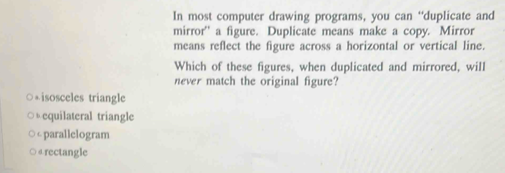 In most computer drawing programs, you can “duplicate and
mirror' a figure. Duplicate means make a copy. Mirror
means reflect the figure across a horizontal or vertical line.
Which of these figures, when duplicated and mirrored, will
never match the original figure?
。isosceles triangle
equilateral triangle
c parallelogram
drectangle