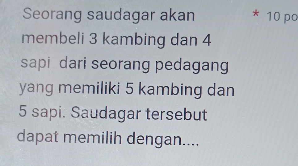 Seorang saudagar akan * 10 po 
membeli 3 kambing dan 4
sapi dari seorang pedagang 
yang memiliki 5 kambing dan
5 sapi: Saudagar tersebut 
dapat memilih dengan....