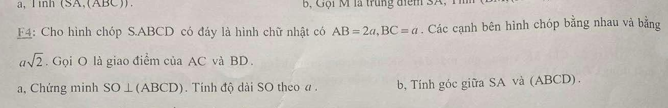 a, Tinh (SA,(ABC)). Bộ ội M là trung điểm SA, T 
F4: Cho hình chóp S. ABCD có đáy là hình chữ nhật có AB=2a, BC=a. Các cạnh bên hình chóp bằng nhau và bằng
asqrt(2). Gọi O là giao điểm của AC và BD. 
a, Chứng minh SO⊥(ABCD). ). Tính độ dài SO theo a. 
b, Tính góc giữa SA và (ABCD) .