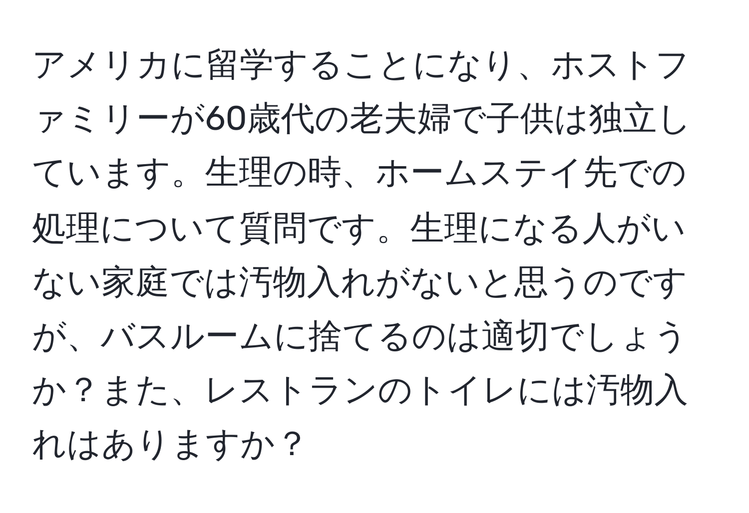 アメリカに留学することになり、ホストファミリーが60歳代の老夫婦で子供は独立しています。生理の時、ホームステイ先での処理について質問です。生理になる人がいない家庭では汚物入れがないと思うのですが、バスルームに捨てるのは適切でしょうか？また、レストランのトイレには汚物入れはありますか？