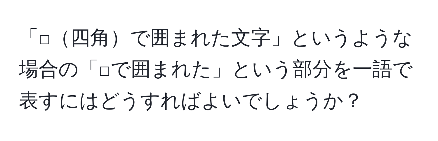 「□四角で囲まれた文字」というような場合の「□で囲まれた」という部分を一語で表すにはどうすればよいでしょうか？