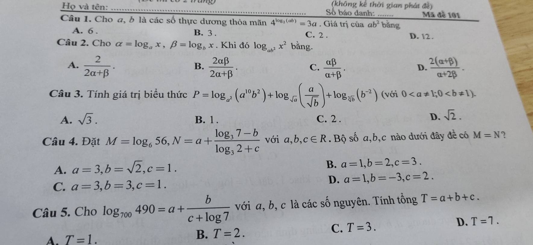 (không kể thời gian phát đề)
Họ và tên: _Số báo danh: _Mã đề 101
Câu 1. Cho a, b là các số thực dương thỏa mãn 4^(log _2)(ab)=3a. Giá trị của ab^2 bǎng
A. 6 . B. 3 . C. 2 .
D. 12 .
Câu 2. Cho alpha =log _ax,beta =log _bx. Khi đó log _ab^2x^2 bằng.
A.  2/2alpha +beta  .  2alpha beta /2alpha +beta  .  alpha beta /alpha +beta  .  (2(alpha +beta ))/alpha +2beta  .
B.
C.
D.
Câu 3. Tính giá trị biểu thức P=log _a^2(a^(10)b^2)+log _sqrt(a)( a/sqrt(b) )+log _sqrt[3](b)(b^(-2)) (với 0
A. sqrt(3). B. 1 . C. 2 .
D. sqrt(2).
Câu 4. Đặt M=log _656,N=a+frac log _37-blog _32+c với a,b,c∈ R. Bộ số a,b,c nào dưới đây đề có M=N ?
A. a=3,b=sqrt(2),c=1.
B. a=1,b=2,c=3.
C. a=3,b=3,c=1.
D. a=1,b=-3,c=2.
Câu 5. Cho log _700490=a+ b/c+log 7  với a, b, c là các số nguyên. Tính tổng T=a+b+c.
C. T=3.
D. T=7.
A. T=1.
B. T=2.