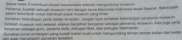 Siswa kelas 5 membuat situasi karyawisata sekolah mengunjungi museum. 
Pertama, buatlah sebuah museum mini dengan tema Mencintai Indonesia lewat Sejarah. Bekerjalah 
dalam kelompok untuk membuat pojok museum yang khas. 
Sertakan keterangan pada setiap tampilan. Jangan lupa sertakan keterangan peraturan museum. 
Setelah museum mini selesai, silakan bergiliran berperan sebagai pemandu museum. Ada juga yang 
berperan sebagai guru, peserta didik, petugas tiket, dan petugas keamanan. 
Gunakan surat undangan yang sudah kalian buat untuk mengundang teman-teman kalian dari kelas 
lain agar menghadiri pameran tersebut.