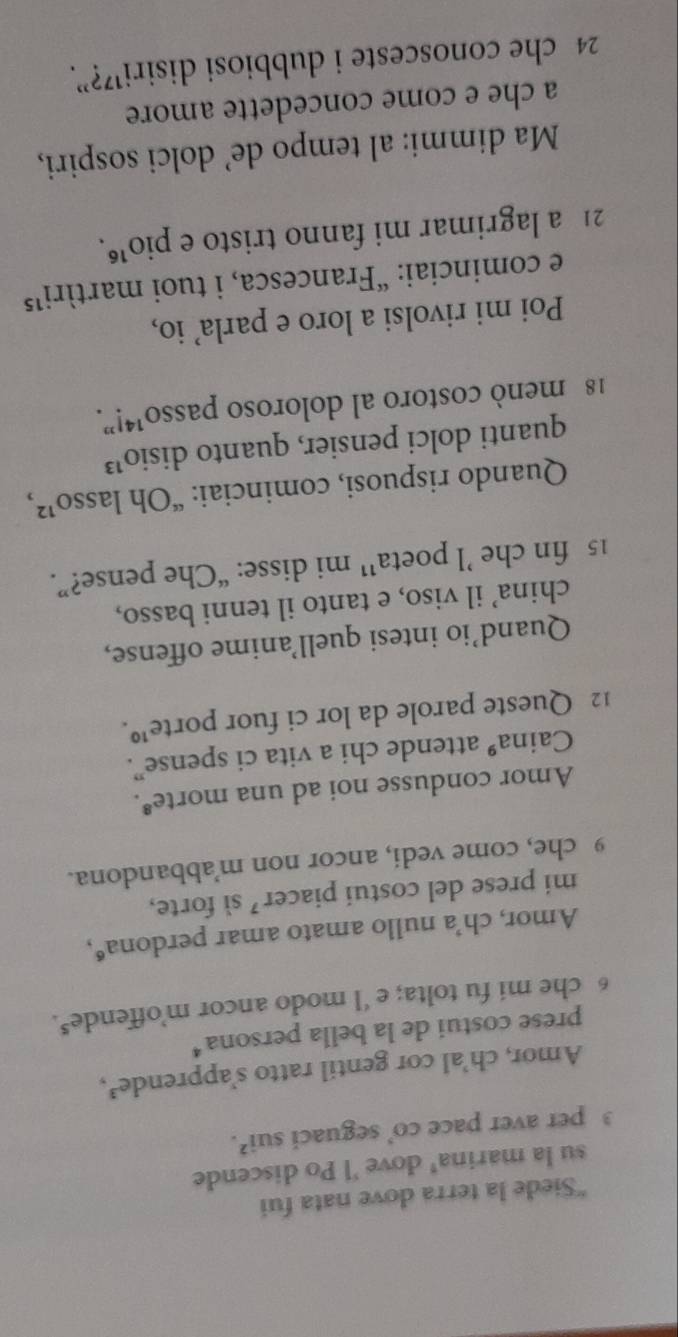 Siede la terra dove nata fui 
su la marina' dove 'l Po discende 
3 per aver pace co’ seguaci sui^2. 
Amor, ch’al cor gentil ratto s’apprende³, 
prese costui de la bella persona* 
6 che mi fu tolta; e ‘l modo ancor m’offende $. 
Amor, ch’a nullo amato amar perdona“, 
mi prese del costui piacer ’ sì forte, 
9 che, come vedi, ancor non m’abbandona. 
Amor condusse noi ad una morte⁸. 
Caina® attende chi a vita ci spense”. 
12 Queste parole da lor ci fuor porte¹. 
Quand’io intesi quell’anime offense, 
china’ il viso, e tanto il tenni basso, 
15 fin che ’l poeta’ mi disse: “Che pense?”. 
Quando rispuosi, cominciai: “Oh lasso”, 
quanti dolci pensier, quanto disio¹³
18 menò costoro al doloroso passo¹4!”. 
Poi mi rivolsi a loro e parla' io, 
e cominciai: “Francesca, i tuoi martíri¹⁵ 
21 a lagrimar mi fanno tristo e pio³. 
Ma dimmi: al tempo de’ dolci sospiri, 
a che e come concedette amore
24 che conosceste i dubbiosi disiri¹⁷?”.