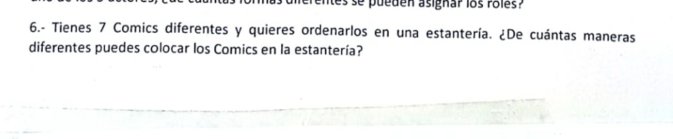 entes se pueden asignar los rôles? 
6.- Tienes 7 Comics diferentes y quieres ordenarlos en una estantería. ¿De cuántas maneras 
diferentes puedes colocar los Comics en la estantería?