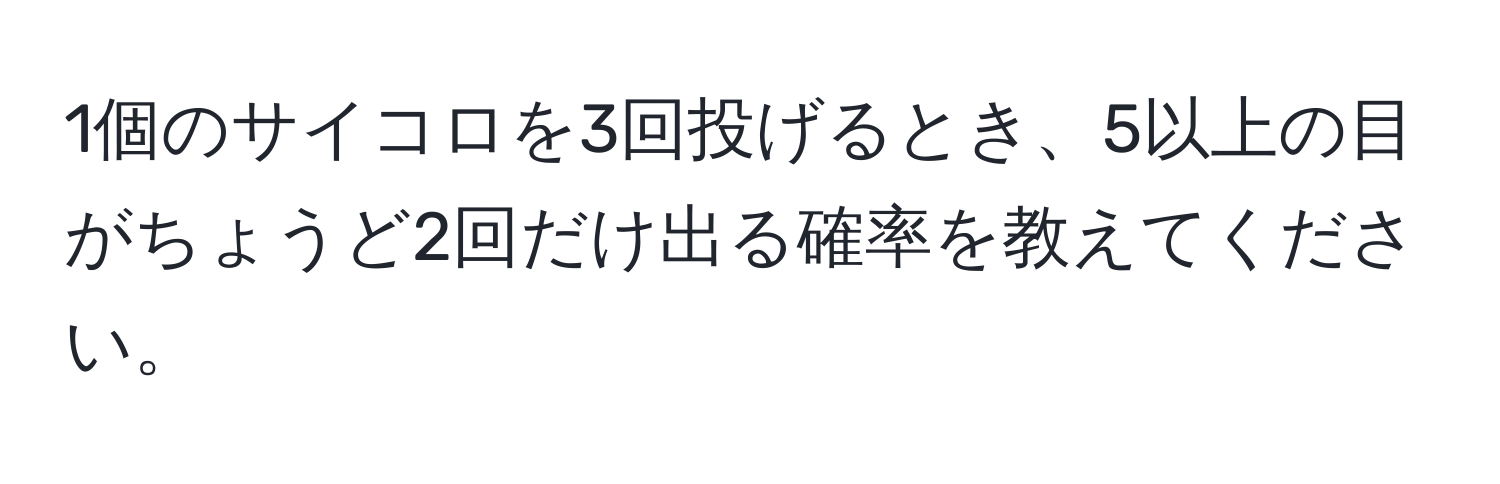 1個のサイコロを3回投げるとき、5以上の目がちょうど2回だけ出る確率を教えてください。