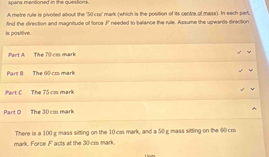 spans mentioned in the questions. 
A metre rule is pivoted about the ' 50 cm ' mark (which is the position of its centre of mass). In each part, 
find the direction and magnitude of force F needed to balance the rule. Assume the upwards direction 
is positive. 
Part A The 70 cm mark 
Part B The 60 cm mark 
Part C The 75 cm mark 
Part D The 30 cm mark 
There is a 100 g mass sitting on the 10 cm mark, and a 50 g mass sitting on the 60 cm
mark. Force F acts at the 30 cm mark. 
Units