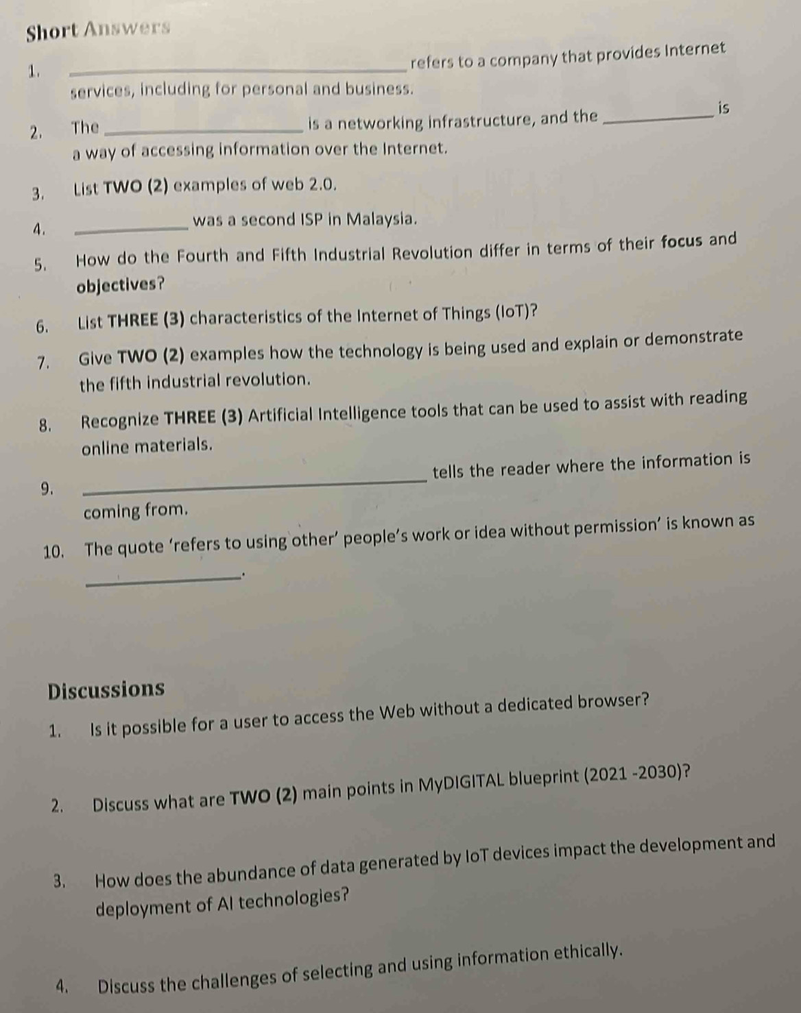 Short Answers 
1. 
_refers to a company that provides Internet 
services, including for personal and business. 
2. The _is a networking infrastructure, and the_ 
is 
a way of accessing information over the Internet. 
3. List TWO (2) examples of web 2.0. 
4 . 
_was a second ISP in Malaysia. 
5. How do the Fourth and Fifth Industrial Revolution differ in terms of their focus and 
objectives? 
6. List THREE (3) characteristics of the Internet of Things (loT)? 
7. Give TWO (2) examples how the technology is being used and explain or demonstrate 
the fifth industrial revolution. 
8. Recognize THREE (3) Artificial Intelligence tools that can be used to assist with reading 
online materials. 
9. _tells the reader where the information is 
coming from. 
10. The quote ‘refers to using other’ people’s work or idea without permission’ is known as 
_. 
Discussions 
1. Is it possible for a user to access the Web without a dedicated browser? 
2. Discuss what are TWO (2) main points in MyDIGITAL blueprint (2021 -2030)? 
3. How does the abundance of data generated by IoT devices impact the development and 
deployment of AI technologies? 
4. Discuss the challenges of selecting and using information ethically.