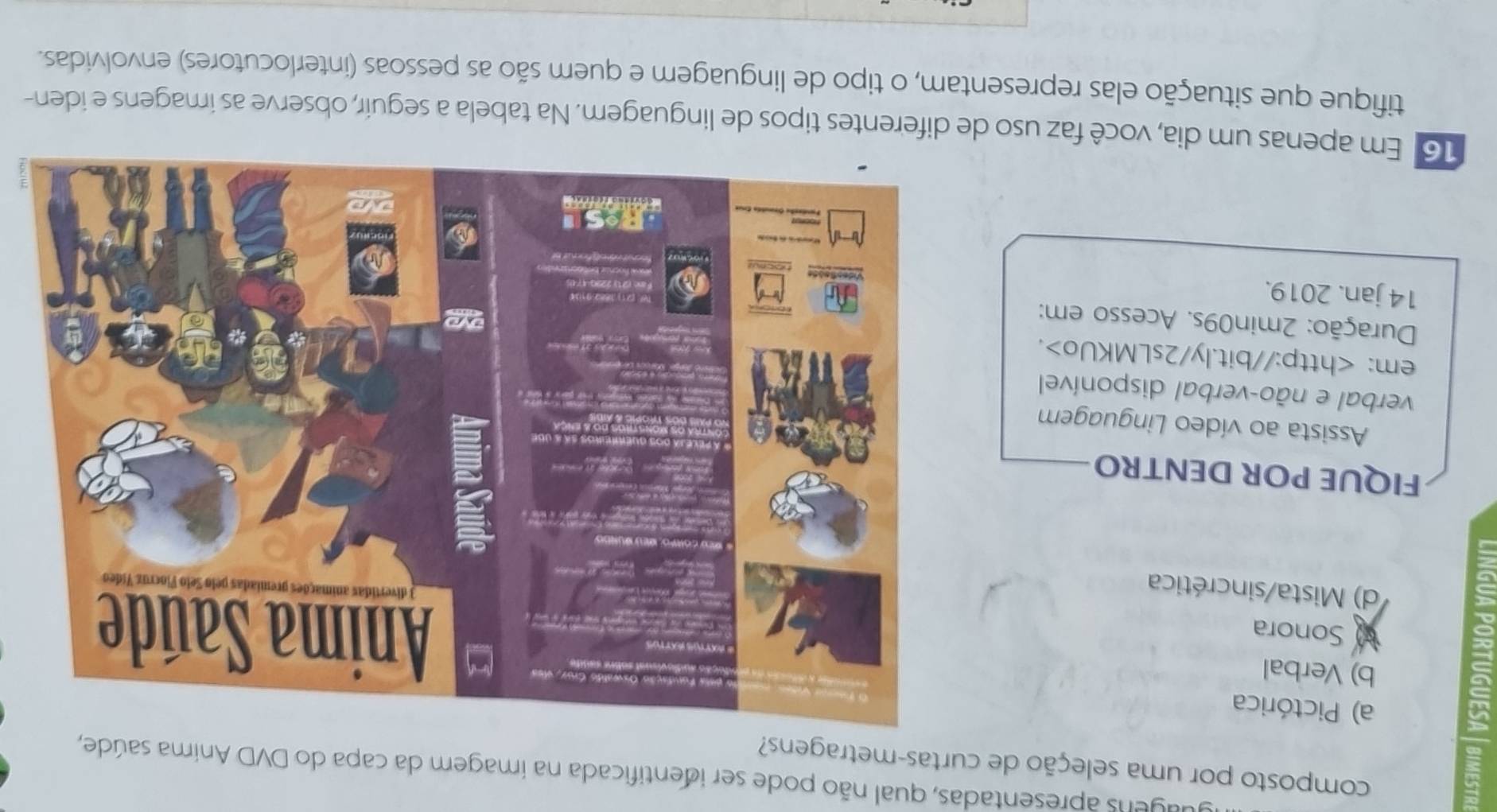 aagens apresentadas, qual não pode ser identificada na imagem da capa do DVD Anima saúde,
composto por uma seleção de curtas-metragens?
a) Pictórica
b) Verbal
Sonora
d) Mista/sincrética
FIQUE POR DENTRO
Assista ao vídeo Linguagem
verbal e não-verbal disponível
em:.
Duração: 2min09s. Acesso em:
14 jan. 2019.
16 Em apenas um dia, você faz uso de diferentes tipos de linguagem. Na tabela a seguír, observe as imagens e iden-
tifique que situação elas representam, o tipo de linguagem e quem são as pessoas (interlocutores) envolvidas.