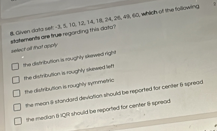 Given data set: -3, 5, 10, 12, 14, 18, 24, 26, 49, 60, which of the following 2
statements are true regarding this data?
select all that apply
the distribution is roughly skewed right
the distribution is roughly skewed left
the distribution is roughly symmetric
the mean & standard deviation should be reported for center & spread
the median & IQR should be reported for center & spread