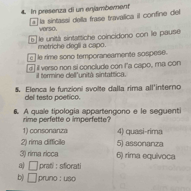 In presenza di un enjambement 
a la sintassi della frase travalica il confine del 
verso. 
b le unità sintattiche coincidono con le pause 
metriche degli a capo. 
c le rime sono temporaneamente sospese. 
d il verso non si conclude con I’a capo, ma con 
il termine dell’unità sintattica. 
5. Elenca le funzioni svolte dalla rima all'interno 
del testo poetico. 
6. A quale tipologia appartengono e le seguenti 
rime perfette o imperfette? 
1) consonanza 4) quasi-rima 
2) rima difficile 5) assonanza 
3) rima ricca 6) rima equivoca 
a) □ prati : sfiorati 
b) □ pruno : uso