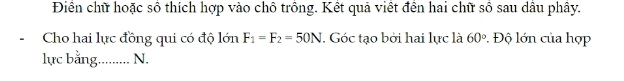 Điền chữ hoặc số thích hợp vào chỗ trồng. Kết quả viết đến hai chữ số sau dầu phây. 
- Cho hai lực đồng qui có độ lớn F_1=F_2=50N. Góc tạo bởi hai lực là 60°. Độ lớn của hợp 
lực bằng......... N.