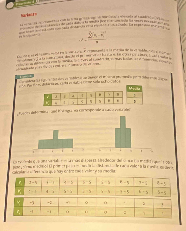 Pragresión 13
Varianza
La varianza, representada con la letra griega sigma minúscula elevada al cuadrado (sigma^2) e un
promedio de las distancias de cada dato a la media (lee el enunciado las veces necesárías hasta
que lo entiendas), sólo que cada distancia esta elevada al cuadrado. Su expresión matemática
es la siguiente:
a^2-frac (sumlimits _i=1)^n(x_i-overline x)^2n
Donde x es el /-ésimo valor en la variable, overline x representa a la medía de la variable, n es el número
de valores y ∑ a la sumatoria, desde el primer valor hasta n. En otras palabras, a cada valor le
calculas su diferencia con la media, la elevas al cuadrado, sumas todas las diferencias elevadas
al cuadrado y las divides entre el número de valores.
Ejempla
Considera las siguientes dos variables que tienen el mismo promedio pero diferente disper
sión. Por fines didácticos, cada variable tiene sólo ocho datos:
¿Puedes determinar qué histograma corresponde a cada variable?
 
Es evidente que una variable está más dispersa alrededor del cinco (la media) que la otra,
pero ¿cómo medirlo? El primer paso es medir la distancia de cada valor a la media, es decir
calcular la diferencia que hay entre cada valor y su media: